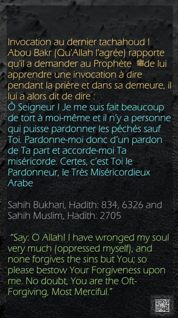 Invocation au dernier tachahoud !Abou Bakr (Qu'Allah l'agrée) rapporte qu'il a demander au Prophète ﷺ de lui apprendre une invocation à dire pendant la prière et dans sa demeure, il lui a alors dit de dire :Ô Seigneur ! Je me suis fait beaucoup de tort à moi-même et il n’y a personne qui puisse pardonner les péchés sauf Toi. Pardonne-moi donc d’un pardon de Ta part et accorde-moi Ta miséricorde. Certes, c’est Toi le Pardonneur, le Très MiséricordieuxArabeSahih Bukhari, Hadith: 834, 6326 and Sahih Muslim, Hadith: 2705 “Say: O Allah! I have wronged my soul very much (oppressed myself), and none forgives the sins but You; so please bestow Your Forgiveness upon me. No doubt, You are the Oft-Forgiving, Most Merciful.”