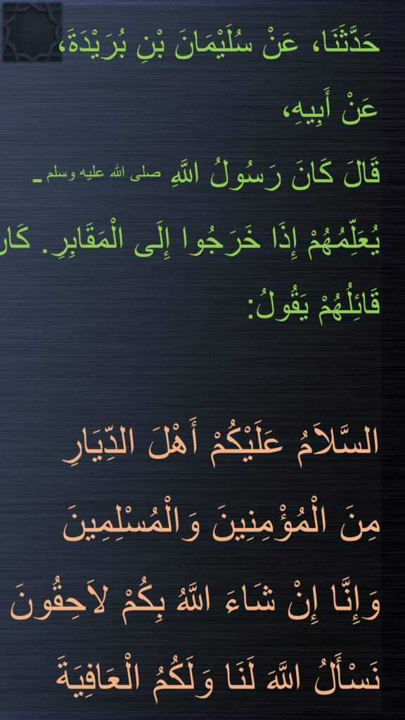 حَدَّثَنَا، عَنْ سُلَيْمَانَ بْنِ بُرَيْدَةَ، 
عَنْ أَبِيهِ، 
قَالَ كَانَ رَسُولُ اللَّهِ صلى الله عليه وسلم ـ 
يُعَلِّمُهُمْ إِذَا خَرَجُوا إِلَى الْمَقَابِرِ. كَانَ قَائِلُهُمْ يَقُولُ: 

السَّلاَمُ عَلَيْكُمْ أَهْلَ الدِّيَارِ 
مِنَ الْمُؤْمِنِينَ وَالْمُسْلِمِينَ 
وَإِنَّا إِنْ شَاءَ اللَّهُ بِكُمْ لاَحِقُونَ 
نَسْأَلُ اللَّهَ لَنَا وَلَكُمُ الْعَافِيَةَ
