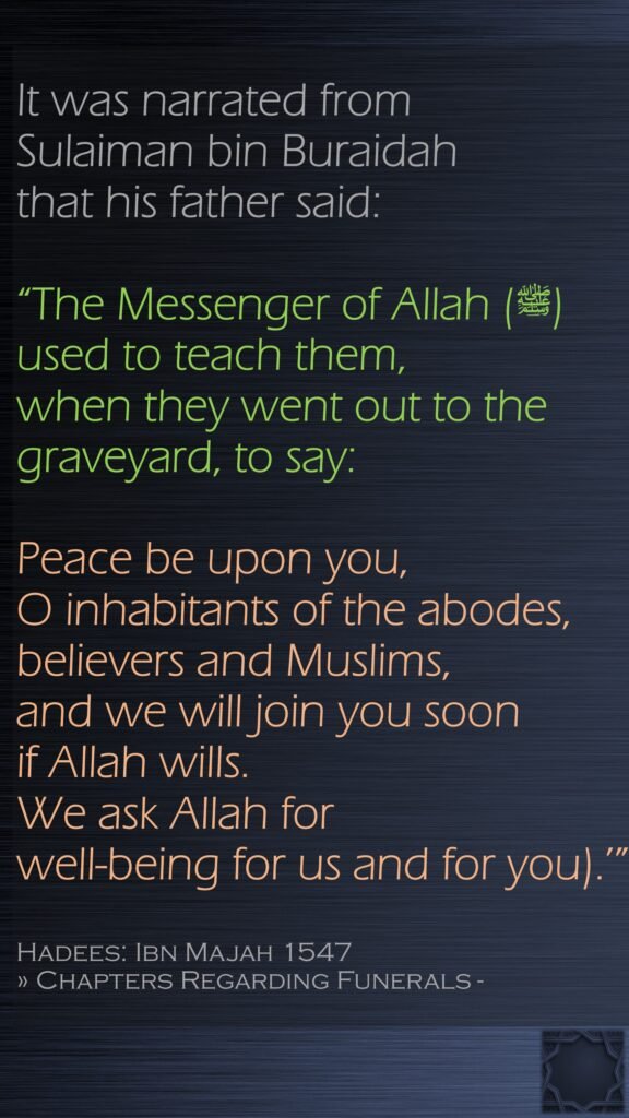 It was narrated from Sulaiman bin Buraidah that his father said:“The Messenger of Allah (ﷺ) used to teach them, when they went out to the graveyard, to say: Peace be upon you, O inhabitants of the abodes, believers and Muslims, and we will join you soon if Allah wills. We ask Allah for well-being for us and for you).’”Hadees: Ibn Majah 1547» Chapters Regarding Funerals - 