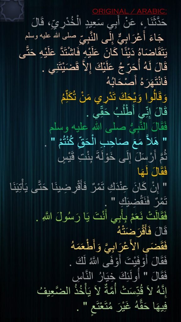 حَدَّثَنَا ٍ، عَنْ أَبِي سَعِيدٍ الْخُدْرِيِّ، قَالَ
 جَاءَ أَعْرَابِيٌّ إِلَى النَّبِيِّ صلى الله عليه وسلم يَتَقَاضَاهُ دَيْنًا كَانَ عَلَيْهِ فَاشْتَدَّ عَلَيْهِ حَتَّى قَالَ لَهُ أُحَرِّجُ عَلَيْكَ إِلاَّ قَضَيْتَنِي ‏.‏ 
فَانْتَهَرَهُ أَصْحَابُهُ 
وَقَالُوا وَيْحَكَ تَدْرِي مَنْ تُكَلِّمُ 
قَالَ إِنِّي أَطْلُبُ حَقِّي ‏.‏ 
فَقَالَ النَّبِيُّ صلى الله عليه وسلم ‏
"‏ هَلاَّ مَعَ صَاحِبِ الْحَقِّ كُنْتُمْ ‏"‏ ‏.‏ 
ثُمَّ أَرْسَلَ إِلَى خَوْلَةَ بِنْتِ قَيْسٍ 
فَقَالَ لَهَا ‏
"‏ إِنْ كَانَ عِنْدَكِ تَمْرٌ فَأَقْرِضِينَا حَتَّى يَأْتِيَنَا تَمْرٌ فَنَقْضِيَكِ ‏"‏ ‏.‏ 
فَقَالَتْ نَعَمْ بِأَبِي أَنْتَ يَا رَسُولَ اللَّهِ ‏.‏
قَالَ فَأَقْرَضَتْهُ 
فَقَضَى الأَعْرَابِيَّ وَأَطْعَمَهُ 
فَقَالَ أَوْفَيْتَ أَوْفَى اللَّهُ لَكَ ‏.‏ 
فَقَالَ ‏"‏ أُولَئِكَ خِيَارُ النَّاسِ 
إِنَّهُ لاَ قُدِّسَتْ أُمَّةٌ لاَ يَأْخُذُ الضَّعِيفُ 
فِيهَا حَقَّهُ غَيْرَ مُتَعْتَعٍ ‏"‏ ‏.