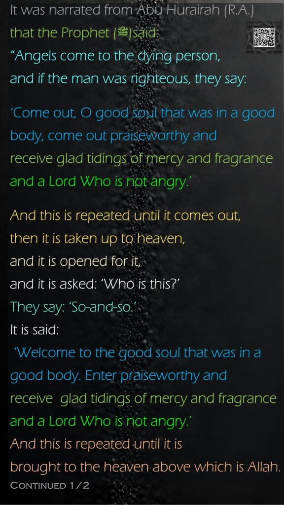 It was narrated from Abu Hurairah (R.A.) that the Prophet (ﷺ)said:“Angels come to the dying person, and if the man was righteous, they say:‘Come out, O good soul that was in a good body, come out praiseworthy and receive glad tidings of mercy and fragrance and a Lord Who is not angry.’ And this is repeated until it comes out, then it is taken up to heaven, and it is opened for it, and it is asked: ‘Who is this?’ They say: ‘So-and-so.’ It is said: ‘Welcome to the good soul that was in a good body. Enter praiseworthy and receive  glad tidings of mercy and fragrance and a Lord Who is not angry.’ And this is repeated until it is brought to the heaven above which is Allah. Continued 1/2