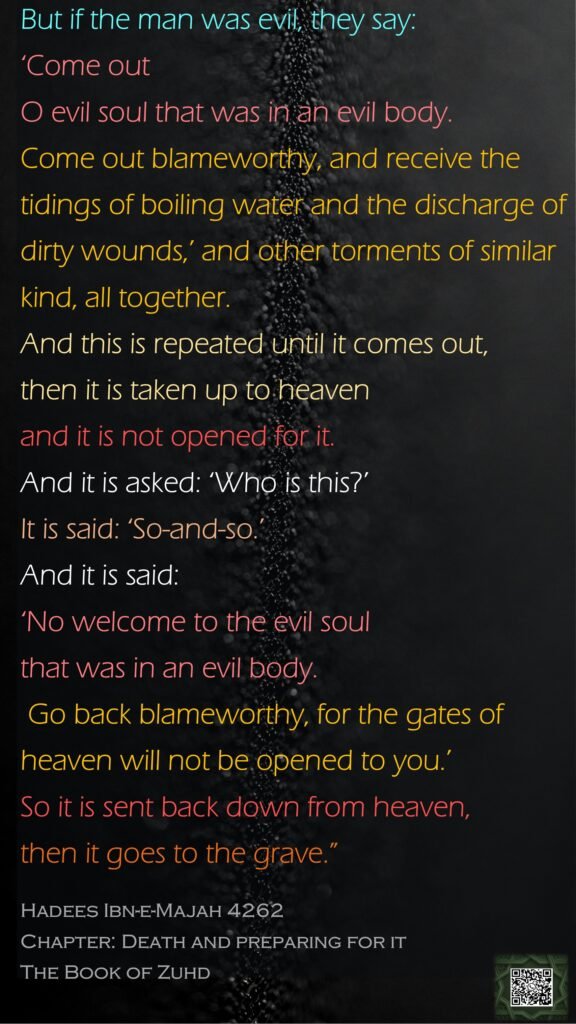 But if the man was evil, they say: ‘Come out O evil soul that was in an evil body. Come out blameworthy, and receive the tidings of boiling water and the discharge of dirty wounds,’ and other torments of similar kind, all together. And this is repeated until it comes out, then it is taken up to heaven and it is not opened for it. And it is asked: ‘Who is this?’ It is said: ‘So-and-so.’ And it is said: ‘No welcome to the evil soul that was in an evil body. Go back blameworthy, for the gates of heaven will not be opened to you.’ So it is sent back down from heaven, then it goes to the grave.”Hadees Ibn-e-Majah 4262Chapter: Death and preparing for itThe Book of Zuhd
