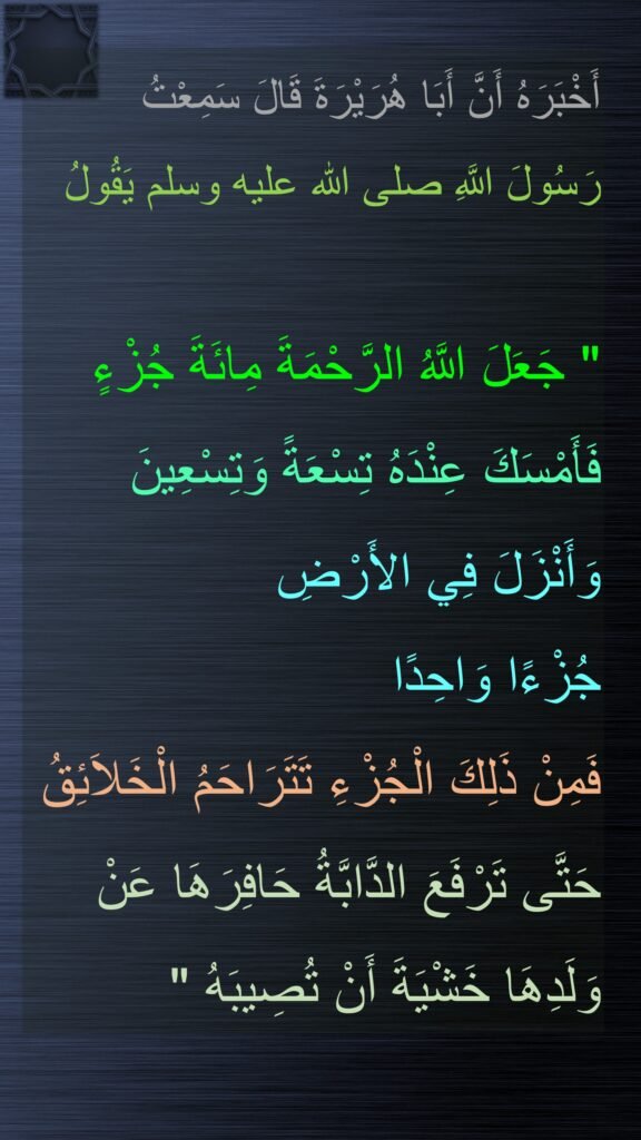 أَخْبَرَهُ أَنَّ أَبَا هُرَيْرَةَ قَالَ سَمِعْتُ 
رَسُولَ اللَّهِ صلى الله عليه وسلم يَقُولُ ‏ 

"‏ جَعَلَ اللَّهُ الرَّحْمَةَ مِائَةَ جُزْءٍ فَأَمْسَكَ عِنْدَهُ تِسْعَةً وَتِسْعِينَ وَأَنْزَلَ فِي الأَرْضِ 
جُزْءًا وَاحِدًا 
فَمِنْ ذَلِكَ الْجُزْءِ تَتَرَاحَمُ الْخَلاَئِقُ حَتَّى تَرْفَعَ الدَّابَّةُ حَافِرَهَا عَنْ وَلَدِهَا خَشْيَةَ أَنْ تُصِيبَهُ ‏"‏ 
