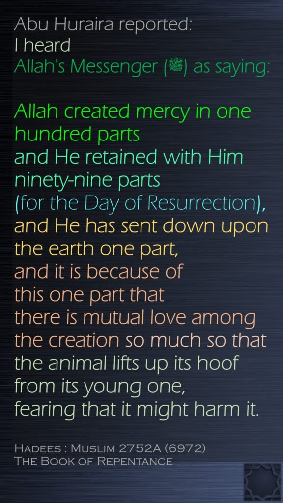 Abu Huraira reported:I heard Allah's Messenger (ﷺ) as saying: Allah created mercy in one hundred parts and He retained with Him ninety-nine parts (for the Day of Resurrection),and He has sent down upon the earth one part, and it is because of this one part that there is mutual love among the creation so much so that the animal lifts up its hoof from its young one, fearing that it might harm it.Hadees : Muslim 2752A (6972)The Book of Repentance