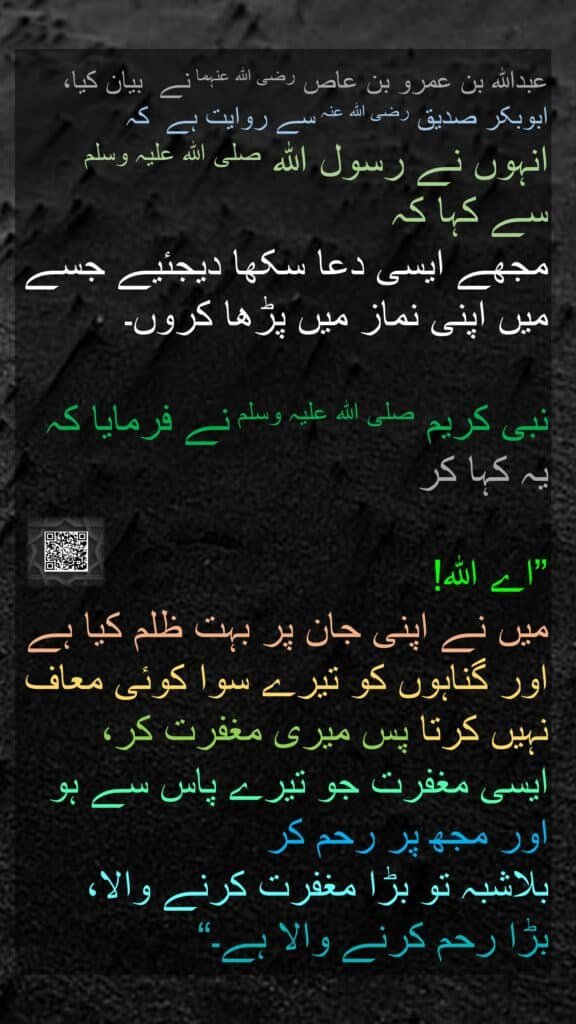 عبداللہ بن عمرو بن عاص رضی اللہ عنہما نے  بیان کیا، 
ابوبکر صدیق رضی اللہ عنہ سے روایت ہے  کہ 
انہوں نے رسول اللہ صلی اللہ علیہ وسلم سے کہا کہ 
مجھے ایسی دعا سکھا دیجئیے جسے میں اپنی نماز میں پڑھا کروں۔ 

نبی کریم صلی اللہ علیہ وسلم نے فرمایا کہ یہ کہا کر
 
”اے اللہ! 
میں نے اپنی جان پر بہت ظلم کیا ہے اور گناہوں کو تیرے سوا کوئی معاف نہیں کرتا پس میری مغفرت کر، 
ایسی مغفرت جو تیرے پاس سے ہو اور مجھ پر رحم کر 
بلاشبہ تو بڑا مغفرت کرنے والا، 
بڑا رحم کرنے والا ہے۔“ 
