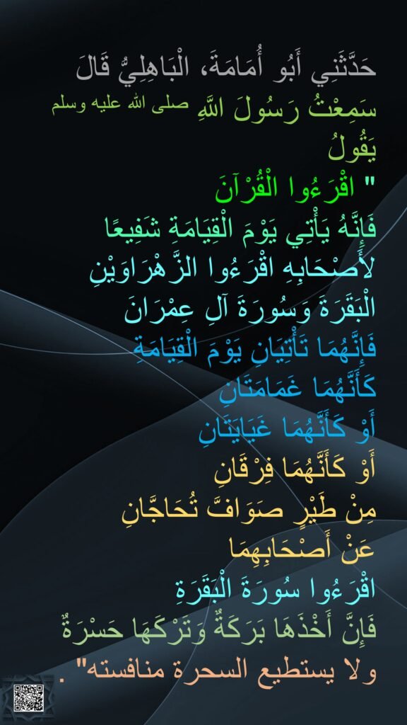 حَدَّثَنِي أَبُو أُمَامَةَ، الْبَاهِلِيُّ قَالَ
سَمِعْتُ رَسُولَ اللَّهِ صلى الله عليه وسلم يَقُولُ
"‏ اقْرَءُوا الْقُرْآنَ 
فَإِنَّهُ يَأْتِي يَوْمَ الْقِيَامَةِ شَفِيعًا لأَصْحَابِهِ اقْرَءُوا الزَّهْرَاوَيْنِ 
الْبَقَرَةَ وَسُورَةَ آلِ عِمْرَانَ 
فَإِنَّهُمَا تَأْتِيَانِ يَوْمَ الْقِيَامَةِ 
كَأَنَّهُمَا غَمَامَتَانِ 
أَوْ كَأَنَّهُمَا غَيَايَتَانِ 
أَوْ كَأَنَّهُمَا فِرْقَانِ 
مِنْ طَيْرٍ صَوَافَّ تُحَاجَّانِ 
عَنْ أَصْحَابِهِمَا 
اقْرَءُوا سُورَةَ الْبَقَرَةِ 
فَإِنَّ أَخْذَهَا بَرَكَةٌ وَتَرْكَهَا حَسْرَةٌ 
ولا يستطيع السحرة منافسته"‏ ‏.‏ 

