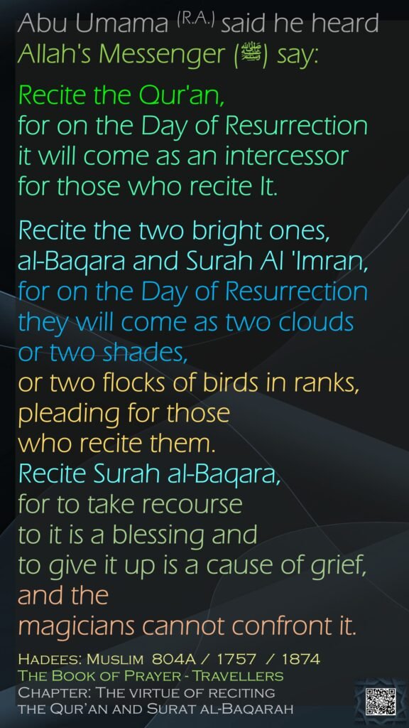 Abu Umama (R.A.) said he heard Allah's Messenger (ﷺ) say:Recite the Qur'an, for on the Day of Resurrection it will come as an intercessor for those who recite It. Recite the two bright ones, al-Baqara and Surah Al 'Imran, for on the Day of Resurrection they will come as two clouds or two shades, or two flocks of birds in ranks, pleading for those who recite them. Recite Surah al-Baqara, for to take recourse to it is a blessing and to give it up is a cause of grief, and the magicians cannot confront it. Hadees: Muslim  804A / 1757  / 1874The Book of Prayer - Travellers Chapter: The virtue of reciting the Qur’an and Surat al-Baqarah