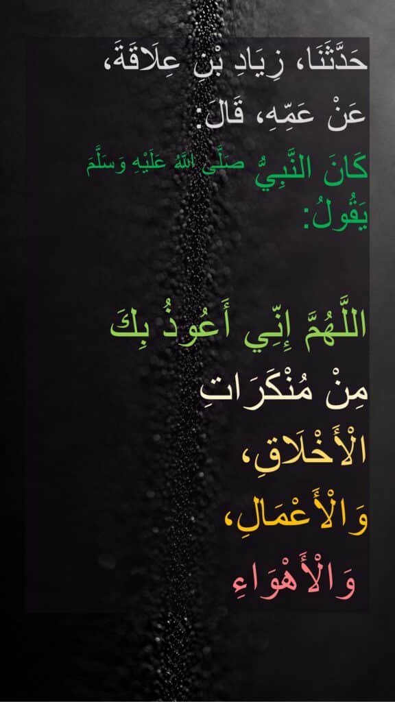 حَدَّثَنَا، زِيَادِ بْنِ عِلَاقَةَ، 
عَنْ عَمِّهِ، قَالَ:
‏‏‏‏كَانَ النَّبِيُّ صَلَّى اللَّهُ عَلَيْهِ وَسَلَّمَ يَقُولُ:

‏‏‏‏اللَّهُمَّ إِنِّي أَعُوذُ بِكَ 
مِنْ مُنْكَرَاتِ 
الْأَخْلَاقِ، 
وَالْأَعْمَالِ،
 وَالْأَهْوَاءِ
