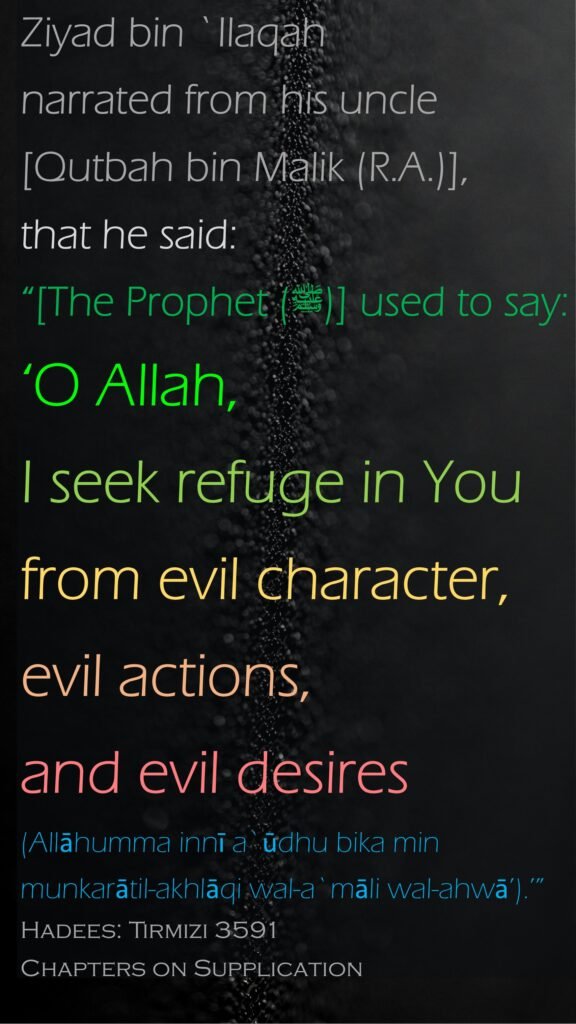 Ziyad bin `Ilaqah narrated from his uncle [Qutbah bin Malik (R.A.)], that he said: “[The Prophet (ﷺ)] used to say: ‘O Allah, I seek refuge in You from evil character, evil actions, and evil desires (Allāhumma innī a`ūdhu bika min munkarātil-akhlāqi wal-a`māli wal-ahwā’).’”Hadees: Tirmizi 3591Chapters on Supplication