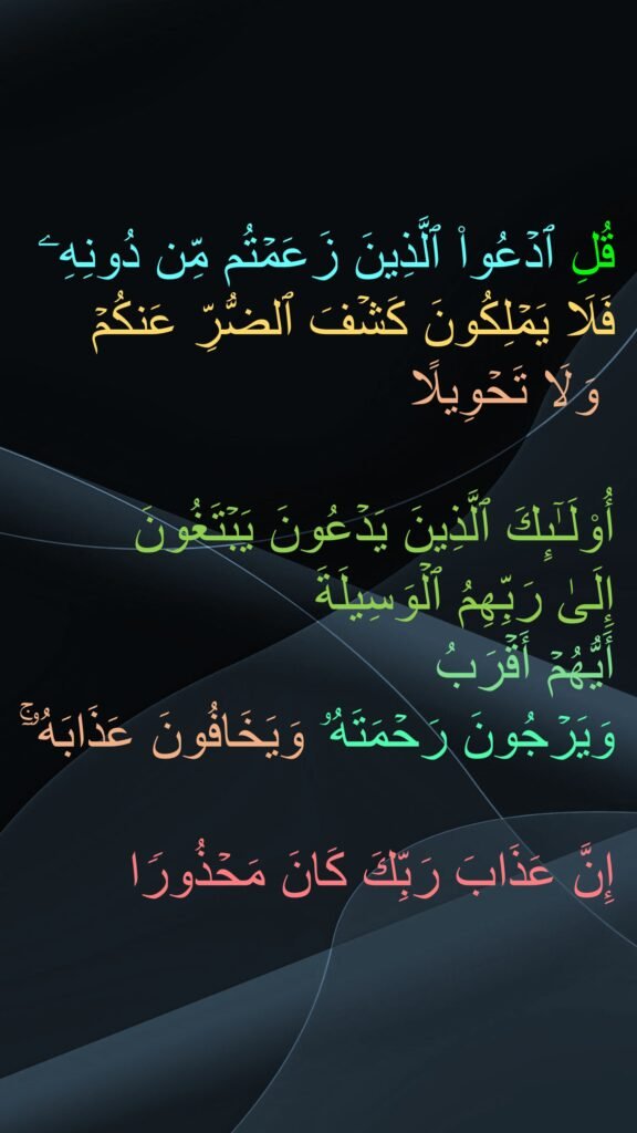 قُلِ ٱدۡعُوا۟ ٱلَّذِینَ زَعَمۡتُم مِّن دُونِهِۦ فَلَا یَمۡلِكُونَ كَشۡفَ ٱلضُّرِّ عَنكُمۡ
 وَلَا تَحۡوِیلًا 

أُو۟لَـٰۤىِٕكَ ٱلَّذِینَ یَدۡعُونَ یَبۡتَغُونَ 
إِلَىٰ رَبِّهِمُ ٱلۡوَسِیلَةَ 
أَیُّهُمۡ أَقۡرَبُ 
وَیَرۡجُونَ رَحۡمَتَهُۥ وَیَخَافُونَ عَذَابَهُۥۤۚ 

إِنَّ عَذَابَ رَبِّكَ كَانَ مَحۡذُورࣰا
