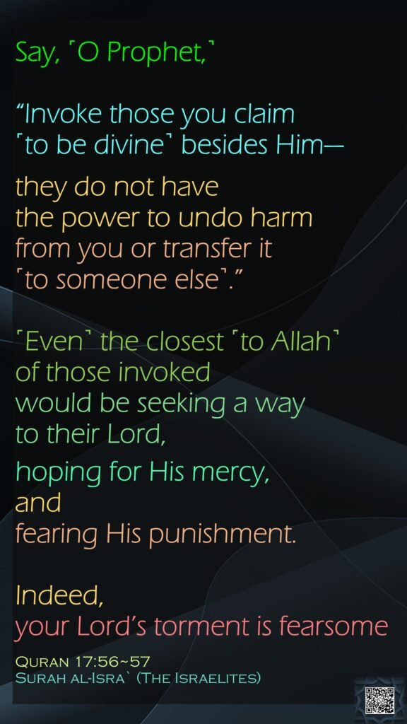 Say, ˹O Prophet,˺ “Invoke those you claim ˹to be divine˺ besides Him—they do not have the power to undo harm from you or transfer it ˹to someone else˺.”˹Even˺ the closest ˹to Allah˺ of those invoked would be seeking a way to their Lord, hoping for His mercy, and fearing His punishment.Indeed, your Lord’s torment is fearsomeQuran 17:56~57Surah al-Isra` (The Israelites)
