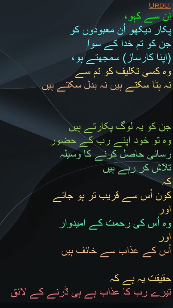 اِن سے کہو، 
پکار دیکھو اُن معبودوں کو 
جن کو تم خدا کے سوا 
(اپنا کارساز) سمجھتے ہو، 
وہ کسی تکلیف کو تم سے 
نہ ہٹا سکتے ہیں نہ بدل سکتے ہیں 


جن کو یہ لوگ پکارتے ہیں 
وہ تو خود اپنے رب کے حضور 
رسائی حاصل کرنے کا وسیلہ 
تلاش کر رہے ہیں 
کہ 
کون اُس سے قریب تر ہو جائے 
اور 
وہ اُس کی رحمت کے امیدوار 
اور 
اُس کے عذاب سے خائف ہیں 

حقیقت یہ ہے کہ 
تیرے رب کا عذاب ہے ہی ڈرنے کے لائق
