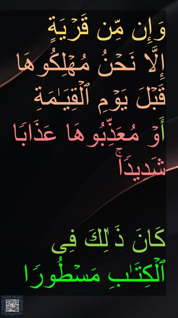 وَإِن مِّن قَرۡیَةٍ 
إِلَّا نَحۡنُ مُهۡلِكُوهَا قَبۡلَ یَوۡمِ ٱلۡقِیَـٰمَةِ 
أَوۡ مُعَذِّبُوهَا عَذَابࣰا شَدِیدࣰاۚ 

كَانَ ذَ ٰلِكَ فِی ٱلۡكِتَـٰبِ مَسۡطُورࣰا
