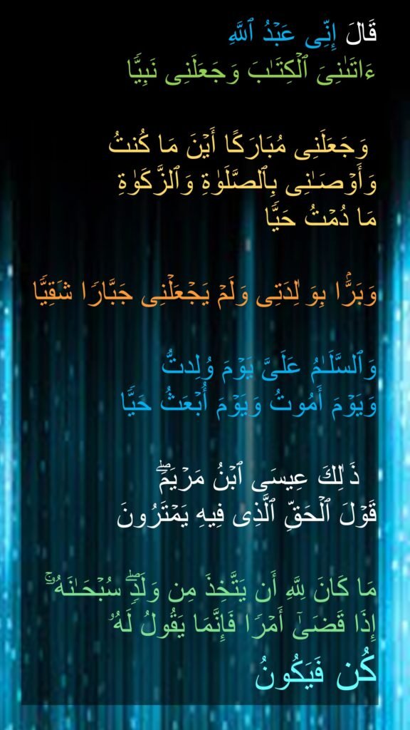 قَالَ إِنِّی عَبۡدُ ٱللَّهِ 
ءَاتَىٰنِیَ ٱلۡكِتَـٰبَ وَجَعَلَنِی نَبِیࣰّا 

 وَجَعَلَنِی مُبَارَكًا أَیۡنَ مَا كُنتُ وَأَوۡصَـٰنِی بِٱلصَّلَوٰةِ وَٱلزَّكَوٰةِ 
مَا دُمۡتُ حَیࣰّا 

وَبَرَّۢا بِوَ ٰلِدَتِی وَلَمۡ یَجۡعَلۡنِی جَبَّارࣰا شَقِیࣰّا 

وَٱلسَّلَـٰمُ عَلَیَّ یَوۡمَ وُلِدتُّ 
وَیَوۡمَ أَمُوتُ وَیَوۡمَ أُبۡعَثُ حَیࣰّا 

  ذَ ٰلِكَ عِیسَى ٱبۡنُ مَرۡیَمَۖ 
قَوۡلَ ٱلۡحَقِّ ٱلَّذِی فِیهِ یَمۡتَرُونَ 

مَا كَانَ لِلَّهِ أَن یَتَّخِذَ مِن وَلَدࣲۖ سُبۡحَـٰنَهُۥۤۚ إِذَا قَضَىٰۤ أَمۡرࣰا فَإِنَّمَا یَقُولُ لَهُۥ 
كُن فَیَكُونُ
