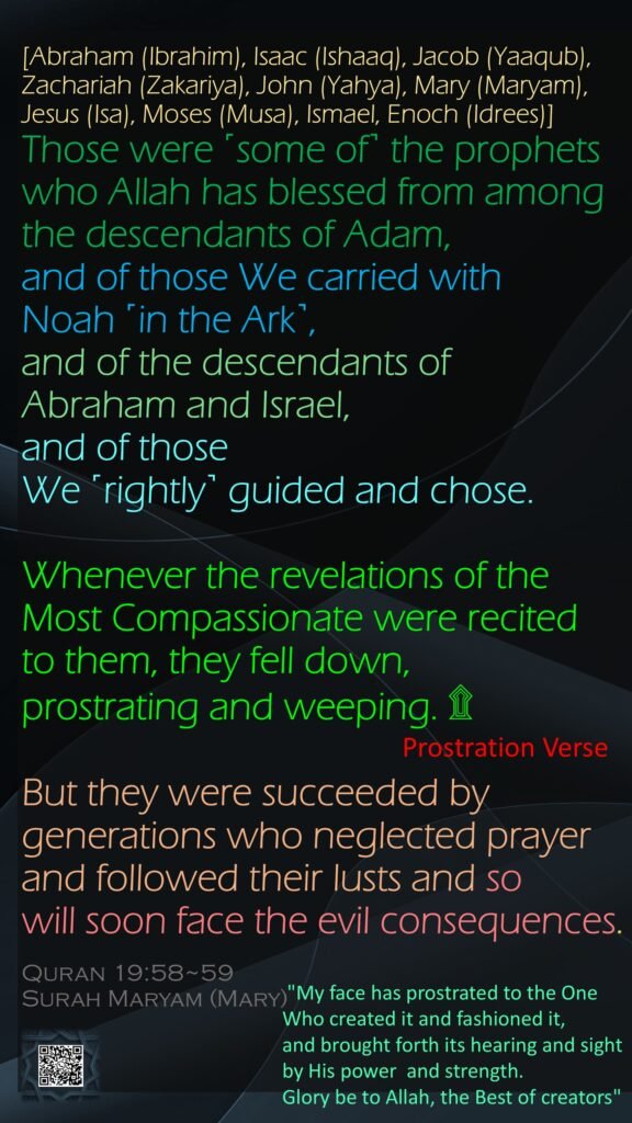 [Abraham (Ibrahim), Isaac (Ishaaq), Jacob (Yaaqub), Zachariah (Zakariya), John (Yahya), Mary (Maryam), Jesus (Isa), Moses (Musa), Ismael, Enoch (Idrees)]Those were ˹some of˺ the prophets who Allah has blessed from among the descendants of Adam, and of those We carried with Noah ˹in the Ark˺, and of the descendants of Abraham and Israel, and of those We ˹rightly˺ guided and chose. Whenever the revelations of the Most Compassionate were recited to them, they fell down, prostrating and weeping. ۩But they were succeeded by generations who neglected prayer and followed their lusts and so will soon face the evil consequences.
Quran 19:58~59
Surah Maryam (Mary)
Prostration Verse
"My face has prostrated to the One Who created it and fashioned it, and brought forth its hearing and sight by His power  and strength. Glory be to Allah, the Best of creators"
