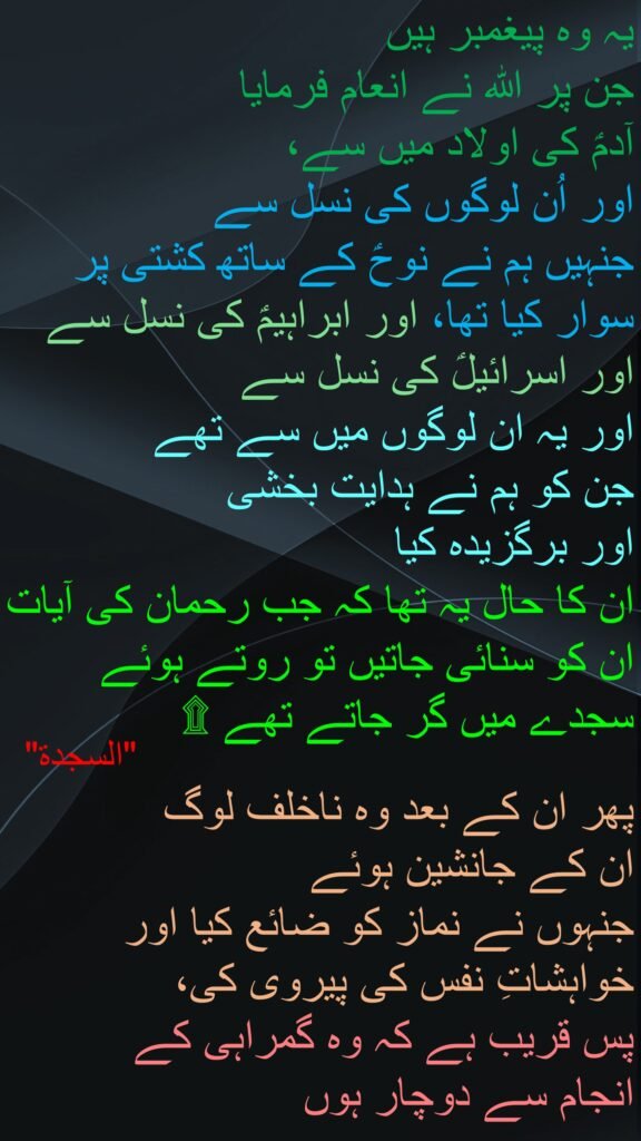 یہ وہ پیغمبر ہیں 
جن پر اللہ نے انعام فرمایا 
آدمؑ کی اولاد میں سے، 
اور اُن لوگوں کی نسل سے 
جنہیں ہم نے نوحؑ کے ساتھ کشتی پر سوار کیا تھا، اور ابراہیمؑ کی نسل سے اور اسرائیلؑ کی نسل سے 
اور یہ ان لوگوں میں سے تھے 
جن کو ہم نے ہدایت بخشی 
اور برگزیدہ کیا 
ان کا حال یہ تھا کہ جب رحمان کی آیات ان کو سنائی جاتیں تو روتے ہوئے سجدے میں گر جاتے تھے ۩
 
پھر ان کے بعد وہ ناخلف لوگ 
ان کے جانشین ہوئے 
جنہوں نے نماز کو ضائع کیا اور خواہشاتِ نفس کی پیروی کی، 
پس قریب ہے کہ وہ گمراہی کے 
انجام سے دوچار ہوں 