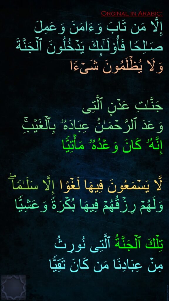 إِلَّا مَن تَابَ وَءَامَنَ وَعَمِلَ صَـٰلِحࣰا فَأُو۟لَـٰۤىِٕكَ یَدۡخُلُونَ ٱلۡجَنَّةَ وَلَا یُظۡلَمُونَ شَیۡءࣰا 

جَنَّـٰتِ عَدۡنٍ ٱلَّتِی 
وَعَدَ ٱلرَّحۡمَـٰنُ عِبَادَهُۥ بِٱلۡغَیۡبِۚ 
إِنَّهُۥ كَانَ وَعۡدُهُۥ مَأۡتِیࣰّا
 
لَّا یَسۡمَعُونَ فِیهَا لَغۡوًا إِلَّا سَلَـٰمࣰاۖ وَلَهُمۡ رِزۡقُهُمۡ فِیهَا بُكۡرَةࣰ وَعَشِیࣰّا 

تِلۡكَ ٱلۡجَنَّةُ ٱلَّتِی نُورِثُ 
مِنۡ عِبَادِنَا مَن كَانَ تَقِیࣰّا
