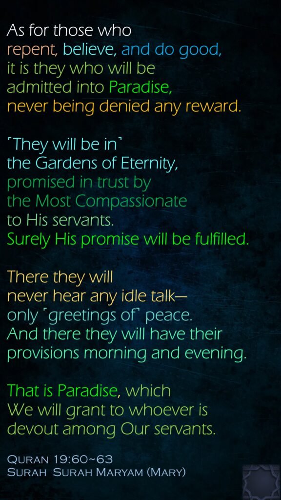 As for those who repent, believe, and do good, it is they who will be admitted into Paradise, never being denied any reward.˹They will be in˺ the Gardens of Eternity, promised in trust by the Most Compassionate to His servants. Surely His promise will be fulfilled.There they will never hear any idle talk—only ˹greetings of˺ peace. And there they will have their provisions morning and evening.That is Paradise, which We will grant to whoever is devout among Our servants.Quran 19:60~63Surah  Surah Maryam (Mary)