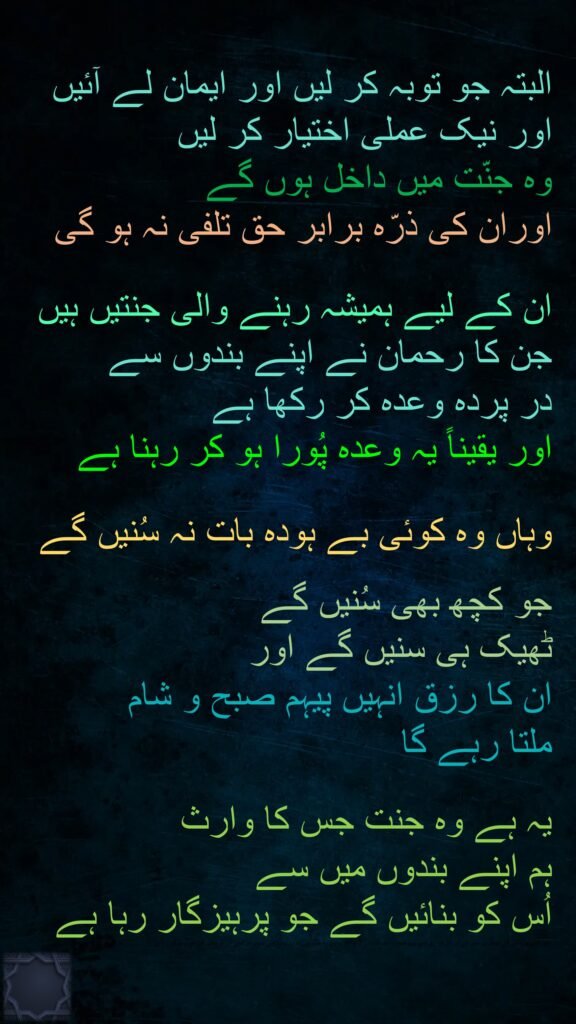 البتہ جو توبہ کر لیں اور ایمان لے آئیں اور نیک عملی اختیار کر لیں 
وہ جنّت میں داخل ہوں گے 
اوران کی ذرّہ برابر حق تلفی نہ ہو گی 

ان کے لیے ہمیشہ رہنے والی جنتیں ہیں جن کا رحمان نے اپنے بندوں سے 
در پردہ وعدہ کر رکھا ہے 
اور یقیناً یہ وعدہ پُورا ہو کر رہنا ہے 

وہاں وہ کوئی بے ہودہ بات نہ سُنیں گے 

جو کچھ بھی سُنیں گے 
ٹھیک ہی سنیں گے اور 
ان کا رزق انہیں پیہم صبح و شام 
ملتا رہے گا 

یہ ہے وہ جنت جس کا وارث 
ہم اپنے بندوں میں سے 
اُس کو بنائیں گے جو پرہیزگار رہا ہے
، جو کچھ بھی سُنیں گے ٹھیک ہی سنیں گے اور ان کا رزق انہیں پیہم صبح و شام ملتا رہے گا ﴿۶۲﴾  یہ ہے وہ جنت جس کا وارث ہم اپنے بندوں میں سے اُس کو بنائیں گے جو پرہیزگار رہا ہے
