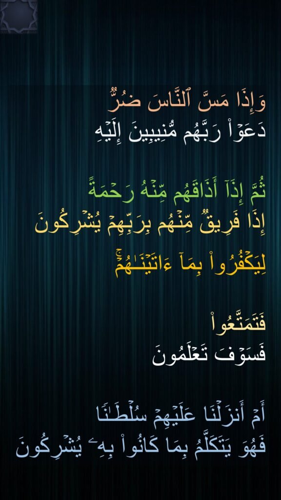وَإِذَا مَسَّ ٱلنَّاسَ ضُرࣱّ 
دَعَوۡا۟ رَبَّهُم مُّنِیبِینَ إِلَیۡهِ
 
ثُمَّ إِذَاۤ أَذَاقَهُم مِّنۡهُ رَحۡمَةً 
إِذَا فَرِیقࣱ مِّنۡهُم بِرَبِّهِمۡ یُشۡرِكُونَ 

لِیَكۡفُرُوا۟ بِمَاۤ ءَاتَیۡنَـٰهُمۡۚ 

فَتَمَتَّعُوا۟ 
فَسَوۡفَ تَعۡلَمُونَ 

أَمۡ أَنزَلۡنَا عَلَیۡهِمۡ سُلۡطَـٰنࣰا 
فَهُوَ یَتَكَلَّمُ بِمَا كَانُوا۟ بِهِۦ یُشۡرِكُونَ
