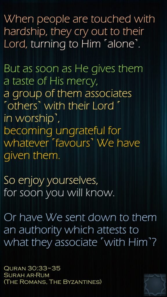 When people are touched with hardship, they cry out to their Lord, turning to Him ˹alone˺. But as soon as He gives them a taste of His mercy, a group of them associates ˹others˺ with their Lord ˹in worship˺,becoming ungrateful for whatever ˹favours˺ We have given them. So enjoy yourselves, for soon you will know.Or have We sent down to them an authority which attests to what they associate ˹with Him˺?Quran 30:33~35Surah ar-Rum (The Romans, The Byzantines) 