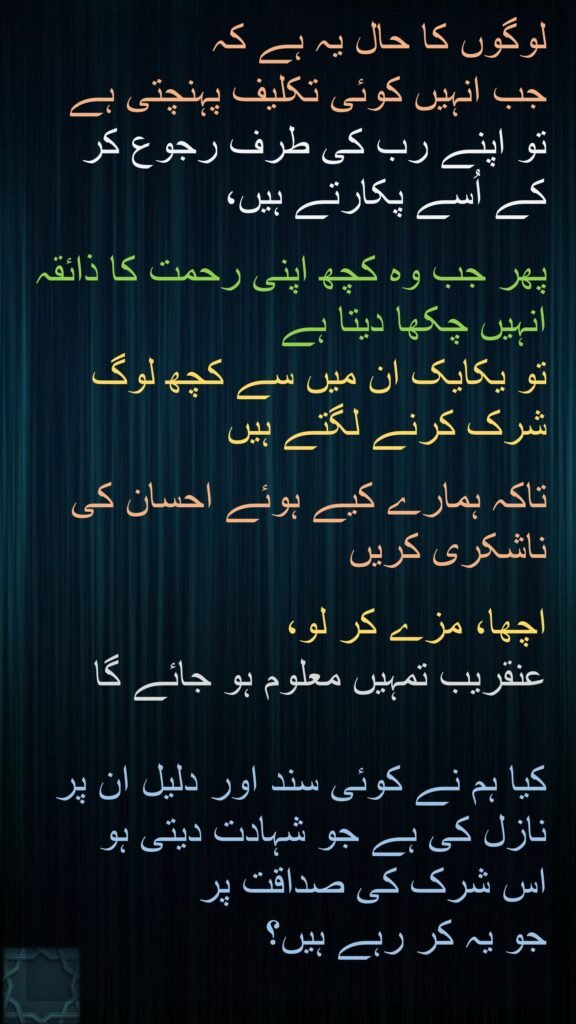 لوگوں کا حال یہ ہے کہ 
جب انہیں کوئی تکلیف پہنچتی ہے تو اپنے رب کی طرف رجوع کر کے اُسے پکارتے ہیں،
 
پھر جب وہ کچھ اپنی رحمت کا ذائقہ انہیں چکھا دیتا ہے 
تو یکایک ان میں سے کچھ لوگ شرک کرنے لگتے ہیں 

تاکہ ہمارے کیے ہوئے احسان کی ناشکری کریں 

اچھا، مزے کر لو، 
عنقریب تمہیں معلوم ہو جائے گا 

کیا ہم نے کوئی سند اور دلیل ان پر نازل کی ہے جو شہادت دیتی ہو 
اس شرک کی صداقت پر 
جو یہ کر رہے ہیں؟