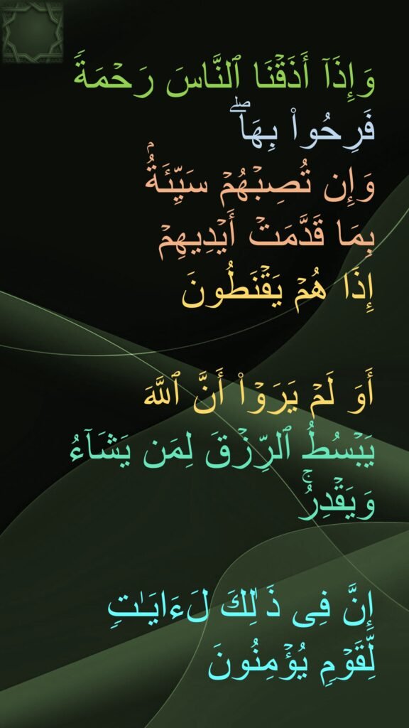 وَإِذَاۤ أَذَقۡنَا ٱلنَّاسَ رَحۡمَةࣰ فَرِحُوا۟ بِهَاۖ 
وَإِن تُصِبۡهُمۡ سَیِّئَةُۢ 
بِمَا قَدَّمَتۡ أَیۡدِیهِمۡ 
إِذَا هُمۡ یَقۡنَطُونَ 

أَوَ لَمۡ یَرَوۡا۟ أَنَّ ٱللَّهَ 
یَبۡسُطُ ٱلرِّزۡقَ لِمَن یَشَاۤءُ وَیَقۡدِرُۚ 

إِنَّ فِی ذَ ٰلِكَ لَءَایَـٰتࣲ 
لِّقَوۡمࣲ یُؤۡمِنُونَ