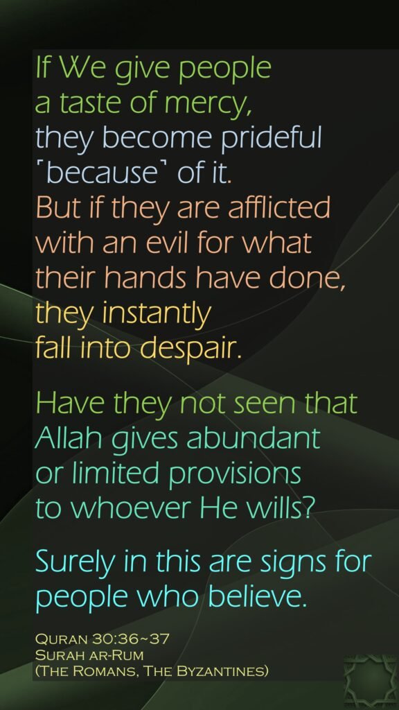 If We give people a taste of mercy, they become prideful ˹because˺ of it. But if they are afflicted with an evil for what their hands have done, they instantly fall into despair.Have they not seen that Allah gives abundant or limited provisions to whoever He wills? Surely in this are signs for people who believe.Quran 30:36~37Surah ar-Rum (The Romans, The Byzantines) 