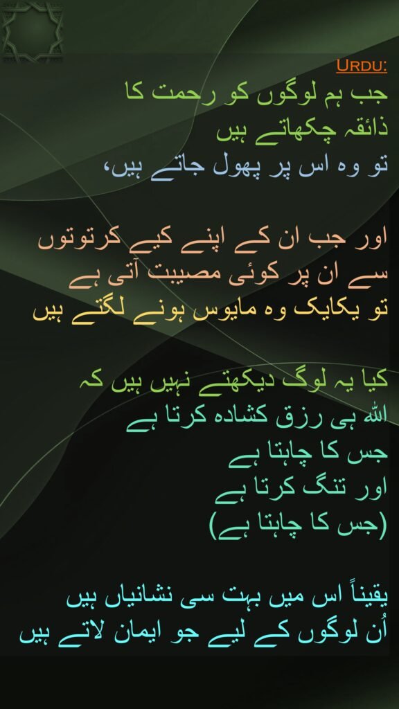 جب ہم لوگوں کو رحمت کا 
ذائقہ چکھاتے ہیں 
تو وہ اس پر پھول جاتے ہیں، 

اور جب ان کے اپنے کیے کرتوتوں سے ان پر کوئی مصیبت آتی ہے 
تو یکایک وہ مایوس ہونے لگتے ہیں 

کیا یہ لوگ دیکھتے نہیں ہیں کہ 
اللہ ہی رزق کشادہ کرتا ہے 
جس کا چاہتا ہے 
اور تنگ کرتا ہے 
(جس کا چاہتا ہے) 

یقیناً اس میں بہت سی نشانیاں ہیں 
اُن لوگوں کے لیے جو ایمان لاتے ہیں 
