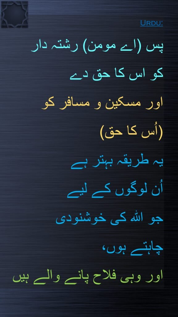 پس (اے مومن) رشتہ دار 
کو اس کا حق دے 
اور مسکین و مسافر کو 
(اُس کا حق) 
یہ طریقہ بہتر ہے 
اُن لوگوں کے لیے 
جو اللہ کی خوشنودی 
چاہتے ہوں، 
اور وہی فلاح پانے والے ہیں 
