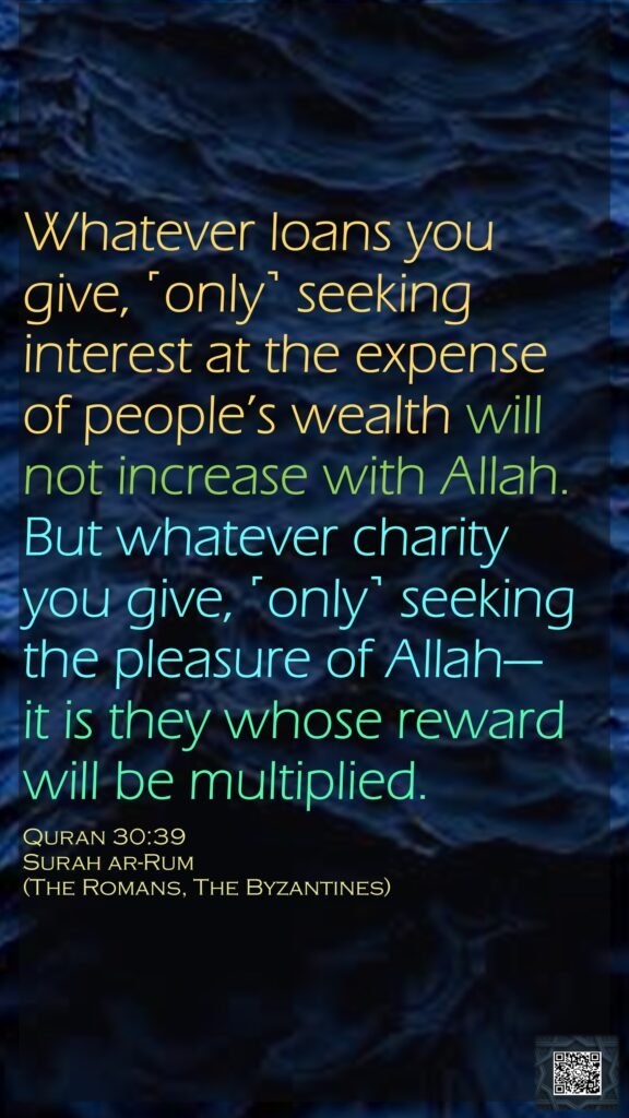 Whatever loans you give, ˹only˺ seeking interest at the expense of people’s wealth will not increase with Allah. But whatever charity you give, ˹only˺ seeking the pleasure of Allah—it is they whose reward will be multiplied.Quran 30:39Surah ar-Rum (The Romans, The Byzantines)