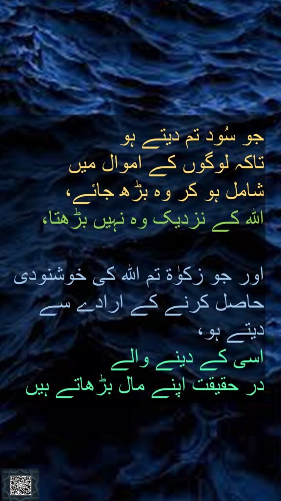 جو سُود تم دیتے ہو 
تاکہ لوگوں کے اموال میں 
شامل ہو کر وہ بڑھ جائے، 
اللہ کے نزدیک وہ نہیں بڑھتا، 

اور جو زکوٰۃ تم اللہ کی خوشنودی حاصل کرنے کے ارادے سے دیتے ہو، 
اسی کے دینے والے 
در حقیقت اپنے مال بڑھاتے ہیں
