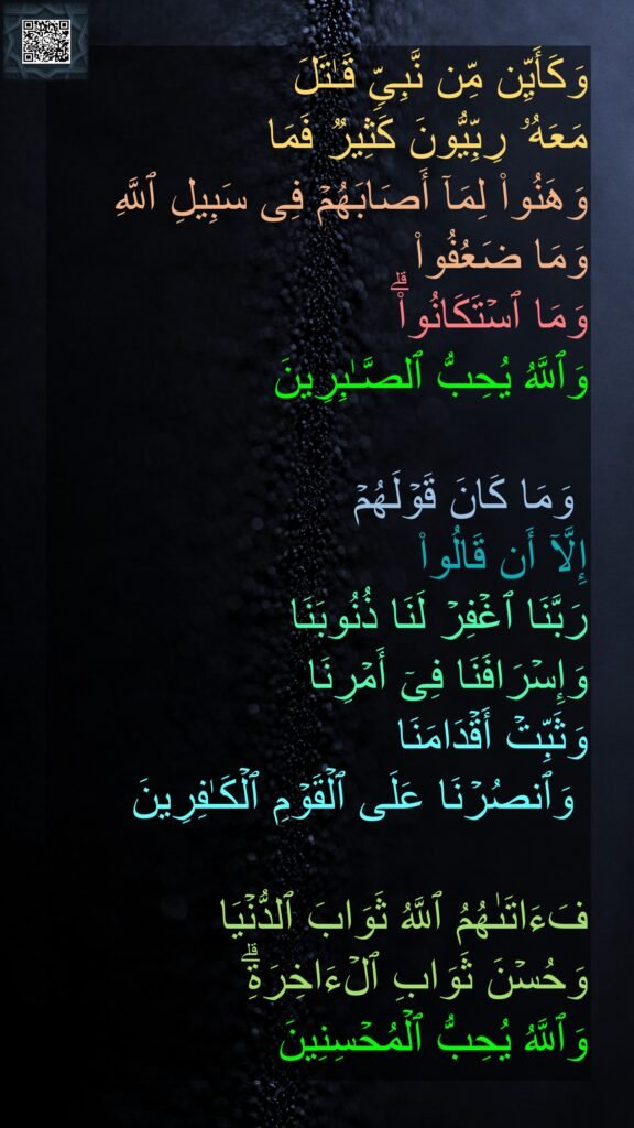 وَكَأَیِّن مِّن نَّبِیࣲّ قَـٰتَلَ 
مَعَهُۥ رِبِّیُّونَ كَثِیرࣱ فَمَا 
وَهَنُوا۟ لِمَاۤ أَصَابَهُمۡ فِی سَبِیلِ ٱللَّهِ وَمَا ضَعُفُوا۟ 
وَمَا ٱسۡتَكَانُوا۟ۗ 
وَٱللَّهُ یُحِبُّ ٱلصَّـٰبِرِینَ 

 وَمَا كَانَ قَوۡلَهُمۡ 
إِلَّاۤ أَن قَالُوا۟ 
رَبَّنَا ٱغۡفِرۡ لَنَا ذُنُوبَنَا 
وَإِسۡرَافَنَا فِیۤ أَمۡرِنَا 
وَثَبِّتۡ أَقۡدَامَنَا
 وَٱنصُرۡنَا عَلَى ٱلۡقَوۡمِ ٱلۡكَـٰفِرِینَ 

فَءَاتَىٰهُمُ ٱللَّهُ ثَوَابَ ٱلدُّنۡیَا 
وَحُسۡنَ ثَوَابِ ٱلۡءَاخِرَةِۗ 
وَٱللَّهُ یُحِبُّ ٱلۡمُحۡسِنِینَ
