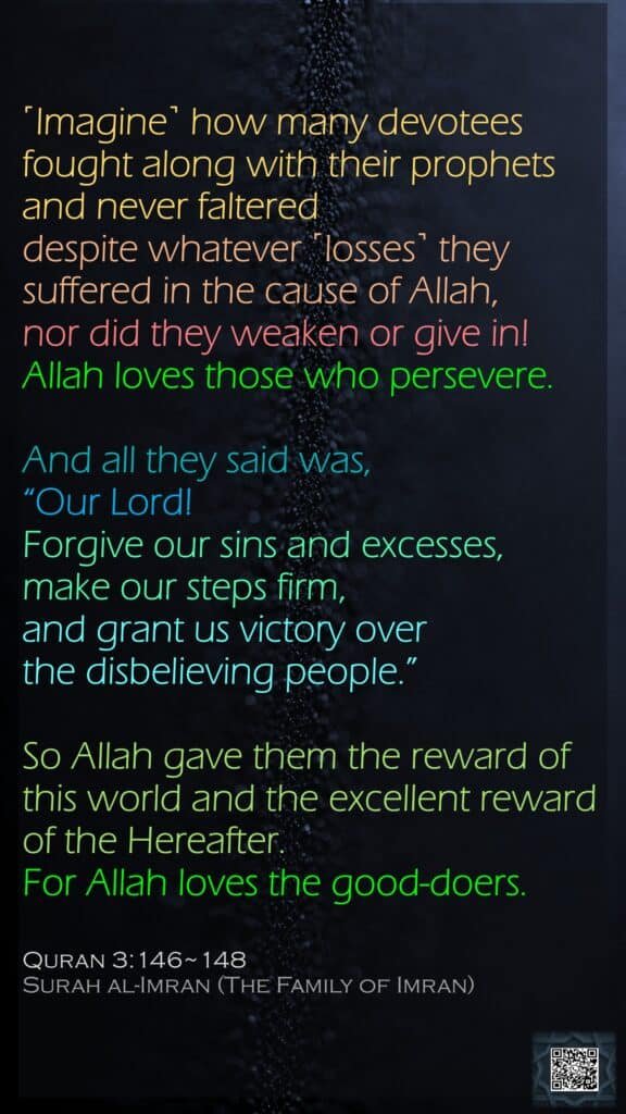 ˹Imagine˺ how many devotees fought along with their prophets and never faltered despite whatever ˹losses˺ they suffered in the cause of Allah, nor did they weaken or give in! Allah loves those who persevere.And all they said was, “Our Lord! Forgive our sins and excesses, make our steps firm, and grant us victory over the disbelieving people.”So Allah gave them the reward of this world and the excellent reward of the Hereafter. For Allah loves the good-doers.Quran 3:146~148Surah al-Imran (The Family of Imran)