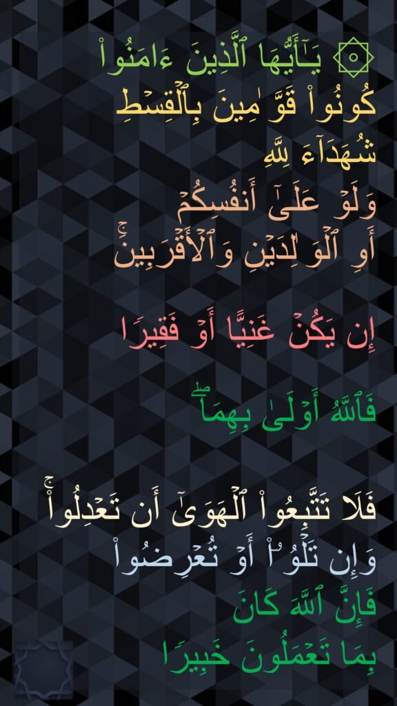 ۞ یَـٰۤأَیُّهَا ٱلَّذِینَ ءَامَنُوا۟ كُونُوا۟ قَوَّ ٰمِینَ بِٱلۡقِسۡطِ 
شُهَدَاۤءَ لِلَّهِ 
وَلَوۡ عَلَىٰۤ أَنفُسِكُمۡ 
أَوِ ٱلۡوَ ٰلِدَیۡنِ وَٱلۡأَقۡرَبِینَۚ
 
إِن یَكُنۡ غَنِیًّا أَوۡ فَقِیرࣰا
 
فَٱللَّهُ أَوۡلَىٰ بِهِمَاۖ 

فَلَا تَتَّبِعُوا۟ ٱلۡهَوَىٰۤ أَن تَعۡدِلُوا۟ۚ وَإِن تَلۡوُۥۤا۟ أَوۡ تُعۡرِضُوا۟ 
فَإِنَّ ٱللَّهَ كَانَ 
بِمَا تَعۡمَلُونَ خَبِیرࣰا 