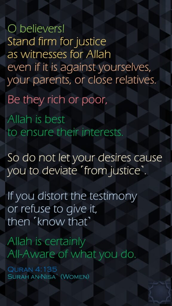 O believers! Stand firm for justice as witnesses for Allah even if it is against yourselves, your parents, or close relatives. Be they rich or poor, Allah is best to ensure their interests. So do not let your desires cause you to deviate ˹from justice˺. If you distort the testimony or refuse to give it, then ˹know that˺ Allah is certainly All-Aware of what you do.Quran 4:135Surah an-Nisa` (Women) 