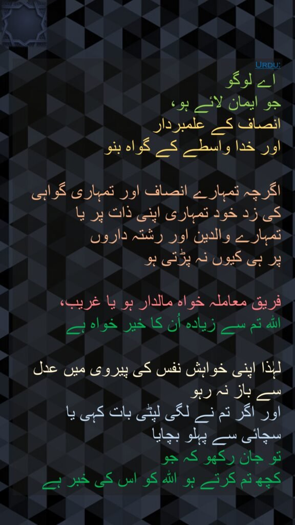 اے لوگو 
جو ایمان لائے ہو، 
انصاف کے علمبردار 
اور خدا واسطے کے گواہ بنو 

اگرچہ تمہارے انصاف اور تمہاری گواہی کی زد خود تمہاری اپنی ذات پر یا 
تمہارے والدین اور رشتہ داروں 
پر ہی کیوں نہ پڑتی ہو 

فریق معاملہ خواہ مالدار ہو یا غریب، 
اللہ تم سے زیادہ اُن کا خیر خواہ ہے 

لہٰذا اپنی خواہش نفس کی پیروی میں عدل سے باز نہ رہو 
اور اگر تم نے لگی لپٹی بات کہی یا 
سچائی سے پہلو بچایا 
تو جان رکھو کہ جو 
کچھ تم کرتے ہو اللہ کو اس کی خبر ہے 

