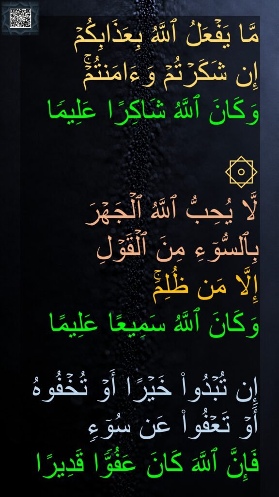 مَّا یَفۡعَلُ ٱللَّهُ بِعَذَابِكُمۡ 
إِن شَكَرۡتُمۡ وَءَامَنتُمۡۚ 
وَكَانَ ٱللَّهُ شَاكِرًا عَلِیمࣰا 

۞ 
لَّا یُحِبُّ ٱللَّهُ ٱلۡجَهۡرَ بِٱلسُّوۤءِ مِنَ ٱلۡقَوۡلِ 
إِلَّا مَن ظُلِمَۚ 
وَكَانَ ٱللَّهُ سَمِیعًا عَلِیمًا 

إِن تُبۡدُوا۟ خَیۡرًا أَوۡ تُخۡفُوهُ أَوۡ تَعۡفُوا۟ عَن سُوۤءࣲ 
فَإِنَّ ٱللَّهَ كَانَ عَفُوࣰّا قَدِیرًا
