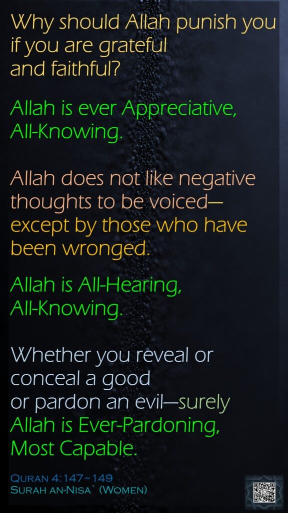Why should Allah punish you if you are grateful and faithful? Allah is ever Appreciative, All-Knowing.Allah does not like negative thoughts to be voiced—except by those who have been wronged. Allah is All-Hearing, All-Knowing.Whether you reveal or conceal a good or pardon an evil—surely Allah is Ever-Pardoning, Most Capable.Quran 4:147~149Surah an-Nisa` (Women) 