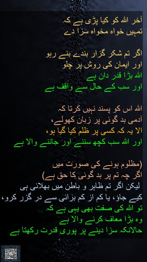آخر اللہ کو کیا پڑی ہے کہ 
تمہیں خواہ مخواہ سزا دے 

اگر تم شکر گزار بندے بنے رہو 
اور ایمان کی روش پر چلو 
اللہ بڑا قدر دان ہے 
اور سب کے حال سے واقف ہے 

اللہ اس کو پسند نہیں کرتا کہ 
آدمی بد گوئی پر زبان کھولے، 
الا یہ کہ کسی پر ظلم کیا گیا ہو، 
اور اللہ سب کچھ سننے اور جاننے والا ہے

(مظلوم ہونے کی صورت میں 
اگر چہ تم پر بد گوئی کا حق ہے)
 لیکن اگر تم ظاہر و باطن میں بھلائی ہی 
کیے جاؤ، یا کم از کم برائی سے در گزر کرو، تو اللہ کی صفت بھی یہی ہے کہ 
وہ بڑا معاف کرنے والا ہے 
حالانکہ سزا دینے پر پوری قدرت رکھتا ہے 
