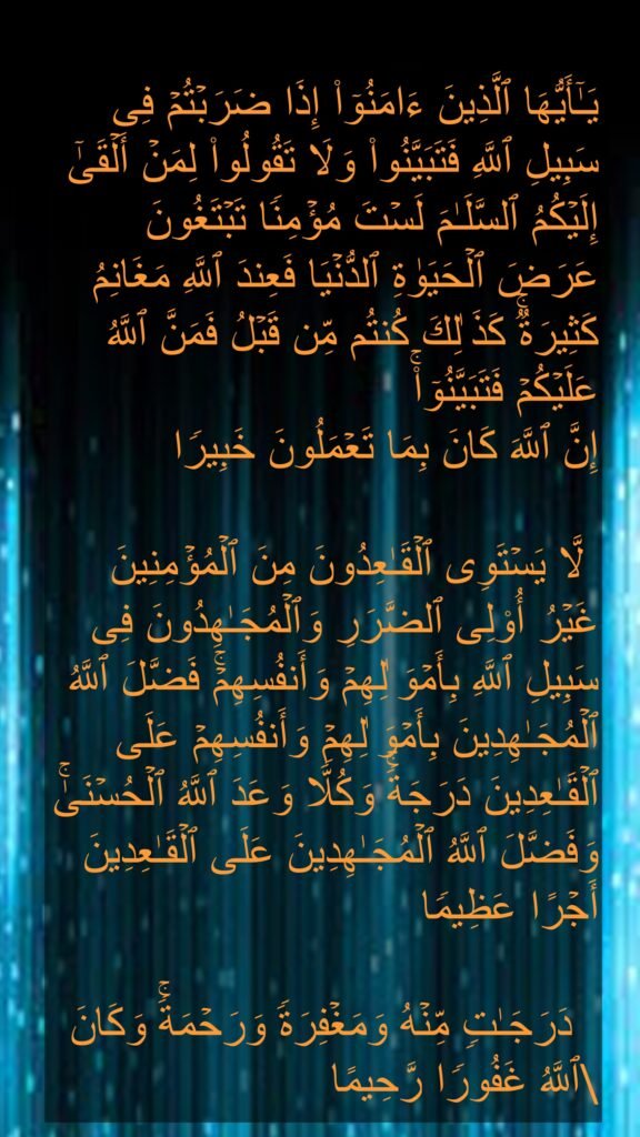 یَـٰۤأَیُّهَا ٱلَّذِینَ ءَامَنُوۤا۟ إِذَا ضَرَبۡتُمۡ فِی سَبِیلِ ٱللَّهِ فَتَبَیَّنُوا۟ وَلَا تَقُولُوا۟ لِمَنۡ أَلۡقَىٰۤ إِلَیۡكُمُ ٱلسَّلَـٰمَ لَسۡتَ مُؤۡمِنࣰا تَبۡتَغُونَ عَرَضَ ٱلۡحَیَوٰةِ ٱلدُّنۡیَا فَعِندَ ٱللَّهِ مَغَانِمُ كَثِیرَةࣱۚ كَذَ ٰلِكَ كُنتُم مِّن قَبۡلُ فَمَنَّ ٱللَّهُ عَلَیۡكُمۡ فَتَبَیَّنُوۤا۟ۚ 
إِنَّ ٱللَّهَ كَانَ بِمَا تَعۡمَلُونَ خَبِیرࣰا 

 لَّا یَسۡتَوِی ٱلۡقَـٰعِدُونَ مِنَ ٱلۡمُؤۡمِنِینَ غَیۡرُ أُو۟لِی ٱلضَّرَرِ وَٱلۡمُجَـٰهِدُونَ فِی سَبِیلِ ٱللَّهِ بِأَمۡوَ ٰلِهِمۡ وَأَنفُسِهِمۡۚ فَضَّلَ ٱللَّهُ ٱلۡمُجَـٰهِدِینَ بِأَمۡوَ ٰلِهِمۡ وَأَنفُسِهِمۡ عَلَى ٱلۡقَـٰعِدِینَ دَرَجَةࣰۚ وَكُلࣰّا وَعَدَ ٱللَّهُ ٱلۡحُسۡنَىٰۚ وَفَضَّلَ ٱللَّهُ ٱلۡمُجَـٰهِدِینَ عَلَى ٱلۡقَـٰعِدِینَ أَجۡرًا عَظِیمࣰا 

  دَرَجَـٰتࣲ مِّنۡهُ وَمَغۡفِرَةࣰ وَرَحۡمَةࣰۚ وَكَانَ ٱللَّهُ غَفُورࣰا رَّحِیمًا 