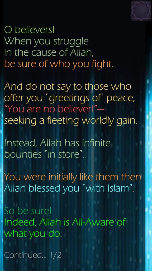 O believers! When you struggle in the cause of Allah, be sure of who you fight. And do not say to those who offer you ˹greetings of˺ peace, “You are no believer!”—seeking a fleeting worldly gain. Instead, Allah has infinite bounties ˹in store˺. You were initially like them then Allah blessed you ˹with Islam˺. So be sure! Indeed, Allah is All-Aware of what you do.Continued… 1/2 