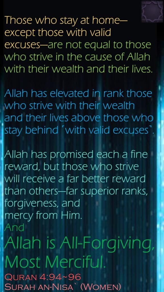 Those who stay at home—except those with valid excuses—are not equal to those who strive in the cause of Allah with their wealth and their lives. Allah has elevated in rank those who strive with their wealth and their lives above those who stay behind ˹with valid excuses˺. Allah has promised each a fine reward, but those who strive will receive a far better reward than others—far superior ranks, forgiveness, and mercy from Him. And Allah is All-Forgiving, Most Merciful.Quran 4:94~96Surah an-Nisa` (Women)