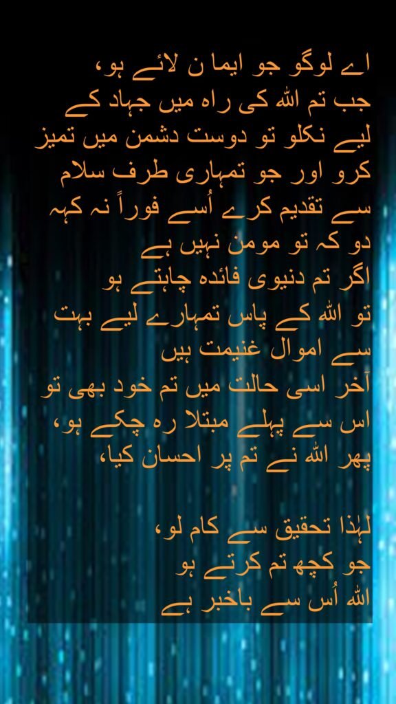 اے لوگو جو ایما ن لائے ہو،
جب تم اللہ کی راہ میں جہاد کے لیے نکلو تو دوست دشمن میں تمیز کرو اور جو تمہاری طرف سلام سے تقدیم کرے اُسے فوراً نہ کہہ دو کہ تو مومن نہیں ہے 
اگر تم دنیوی فائدہ چاہتے ہو 
تو اللہ کے پاس تمہارے لیے بہت سے اموال غنیمت ہیں 
آخر اسی حالت میں تم خود بھی تو اس سے پہلے مبتلا رہ چکے ہو، پھر اللہ نے تم پر احسان کیا، 

لہٰذا تحقیق سے کام لو، 
جو کچھ تم کرتے ہو 
اللہ اُس سے باخبر ہے
