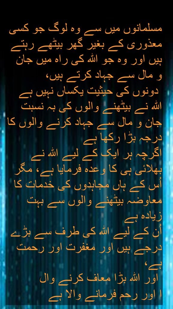 مسلمانوں میں سے وہ لوگ جو کسی معذوری کے بغیر گھر بیٹھے رہتے ہیں اور وہ جو اللہ کی راہ میں جان 
و مال سے جہاد کرتے ہیں،
 دونوں کی حیثیت یکساں نہیں ہے اللہ نے بیٹھنے والوں کی بہ نسبت جان و مال سے جہاد کرنے والوں کا درجہ بڑا رکھا ہے 
اگرچہ ہر ایک کے لیے اللہ نے بھلائی ہی کا وعدہ فرمایا ہے، مگر اُس کے ہاں مجاہدوں کی خدمات کا معاوضہ بیٹھنے والوں سے بہت زیادہ ہے 
اُن کے لیے اللہ کی طرف سے بڑے درجے ہیں اور مغفرت اور رحمت ہے،
 اور اللہ بڑا معاف کرنے وال
ا اور رحم فرمانے والا ہے
