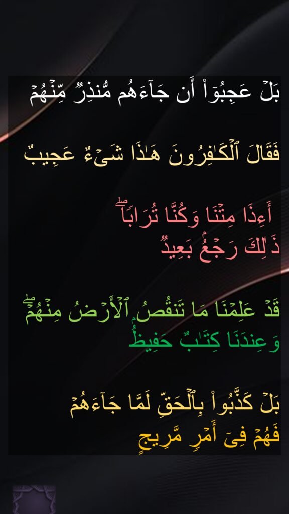 بَلۡ عَجِبُوۤا۟ أَن جَاۤءَهُم مُّنذِرࣱ مِّنۡهُمۡ

فَقَالَ ٱلۡكَـٰفِرُونَ هَـٰذَا شَیۡءٌ عَجِیبٌ

 أَءِذَا مِتۡنَا وَكُنَّا تُرَابࣰاۖ 
ذَ ٰلِكَ رَجۡعُۢ بَعِیدࣱ 

قَدۡ عَلِمۡنَا مَا تَنقُصُ ٱلۡأَرۡضُ مِنۡهُمۡۖ وَعِندَنَا كِتَـٰبٌ حَفِیظُۢ 

بَلۡ كَذَّبُوا۟ بِٱلۡحَقِّ لَمَّا جَاۤءَهُمۡ 
فَهُمۡ فِیۤ أَمۡرࣲ مَّرِیجٍ
