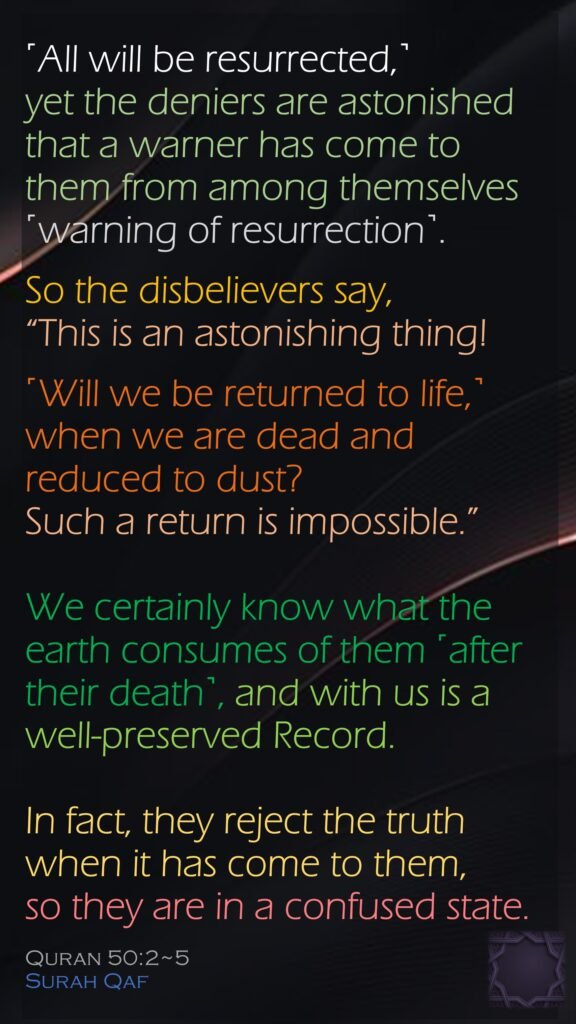 ˹All will be resurrected,˺ yet the deniers are astonished that a warner has come to them from among themselves ˹warning of resurrection˺. So the disbelievers say, “This is an astonishing thing!˹Will we be returned to life,˺ when we are dead and reduced to dust? Such a return is impossible.”We certainly know what the earth consumes of them ˹after their death˺, and with us is a well-preserved Record.In fact, they reject the truth when it has come to them, so they are in a confused state.Quran 50:2~5Surah Qaf