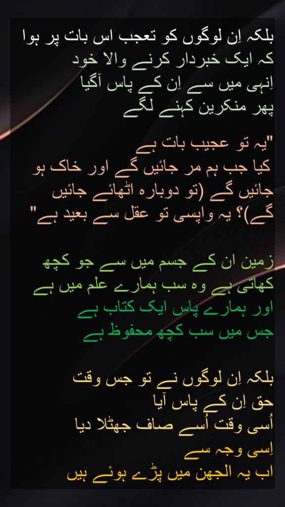 بلکہ اِن لوگوں کو تعجب اس بات پر ہوا کہ ایک خبردار کرنے والا خود 
اِنہی میں سے اِن کے پاس آگیا 
پھر منکرین کہنے لگے
 
"یہ تو عجیب بات ہے
 کیا جب ہم مر جائیں گے اور خاک ہو جائیں گے (تو دوبارہ اٹھائے جائیں گے)؟ یہ واپسی تو عقل سے بعید ہے" 

زمین ان کے جسم میں سے جو کچھ کھاتی ہے وہ سب ہمارے علم میں ہے اور ہمارے پاس ایک کتاب ہے 
جس میں سب کچھ محفوظ ہے 

بلکہ اِن لوگوں نے تو جس وقت 
حق اِن کے پاس آیا 
اُسی وقت اُسے صاف جھٹلا دیا 
اِسی وجہ سے 
اب یہ الجھن میں پڑے ہوئے ہیں
