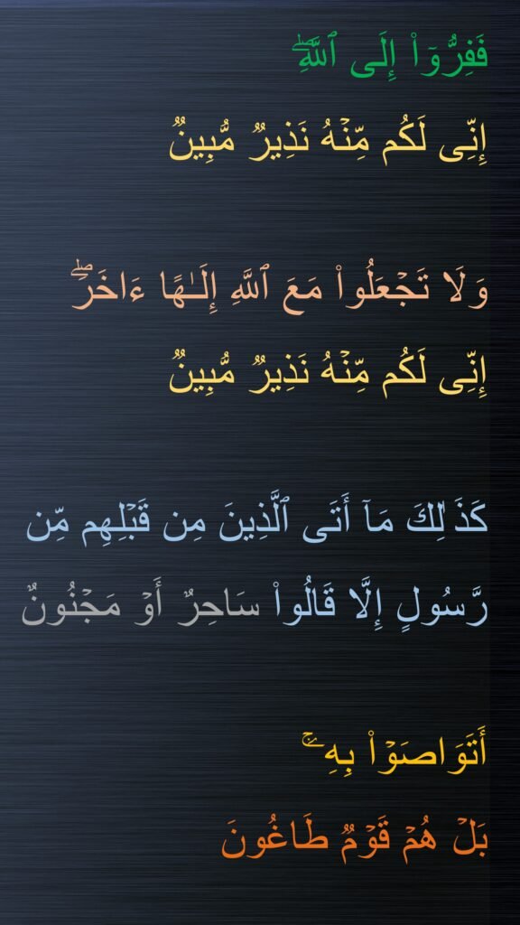 فَفِرُّوۤا۟ إِلَى ٱللَّهِۖ 
إِنِّی لَكُم مِّنۡهُ نَذِیرࣱ مُّبِینࣱ 

وَلَا تَجۡعَلُوا۟ مَعَ ٱللَّهِ إِلَـٰهًا ءَاخَرَۖ 
إِنِّی لَكُم مِّنۡهُ نَذِیرࣱ مُّبِینࣱ
 
كَذَ ٰلِكَ مَاۤ أَتَى ٱلَّذِینَ مِن قَبۡلِهِم مِّن رَّسُولٍ إِلَّا قَالُوا۟ سَاحِرٌ أَوۡ مَجۡنُونٌ 

أَتَوَاصَوۡا۟ بِهِۦۚ 
بَلۡ هُمۡ قَوۡمࣱ طَاغُونَ
