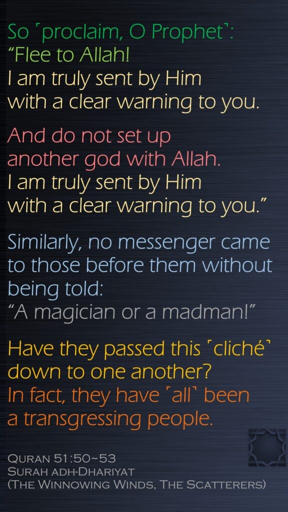 So ˹proclaim, O Prophet˺: “Flee to Allah! I am truly sent by Him with a clear warning to you.And do not set up another god with Allah. I am truly sent by Him with a clear warning to you.”Similarly, no messenger came to those before them without being told: “A magician or a madman!”Have they passed this ˹cliché˺ down to one another? In fact, they have ˹all˺ been a transgressing people.Quran 51:50~53Surah adh-Dhariyat (The Winnowing Winds, The Scatterers) 